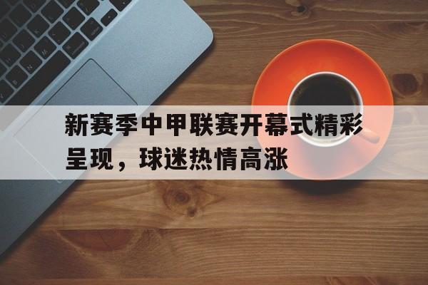 新赛季中甲联赛开幕式精彩呈现，球迷热情高涨