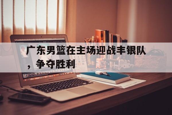 广东男篮在主场迎战丰银队，争夺胜利