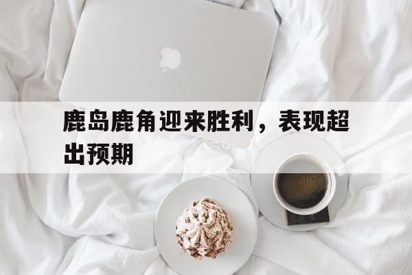 鹿岛鹿角迎来胜利，表现超出预期