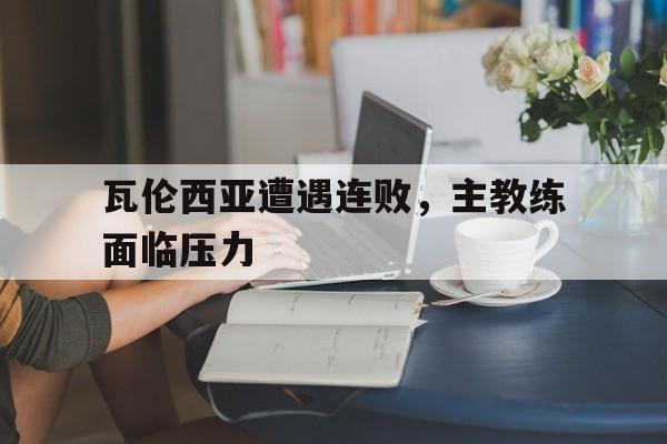 瓦伦西亚遭遇连败，主教练面临压力