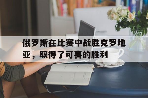 俄罗斯在比赛中战胜克罗地亚，取得了可喜的胜利